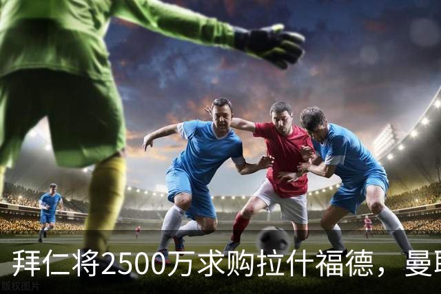 拜仁将2500万求购拉什福德，曼联愿接受！拉师傅同意三条件可加盟